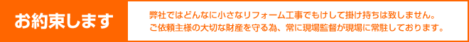 「お約束します」弊社ではどんなに小さなリフォーム工事でもけして掛け持ちは致しません。ご依頼主様の大切な財産を守る為、常に現場監督が現場に常駐しております。