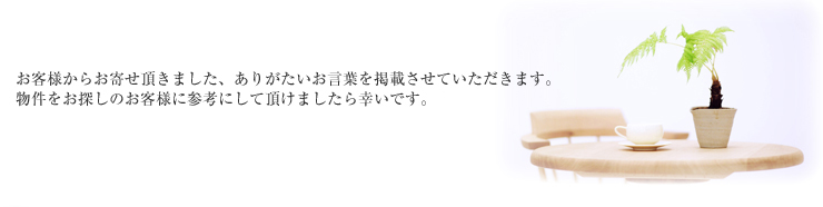 お客様からお寄せいただきました、ありがたいお言葉を掲載させていただきます。物件をお探しのお客様に参考にして頂けましたら幸いです。
